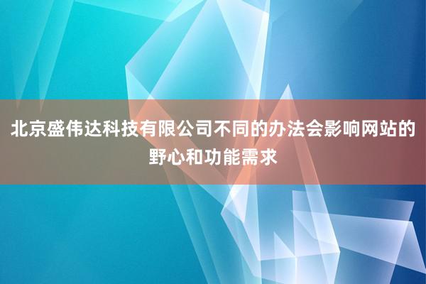 北京盛伟达科技有限公司不同的办法会影响网站的野心和功能需求