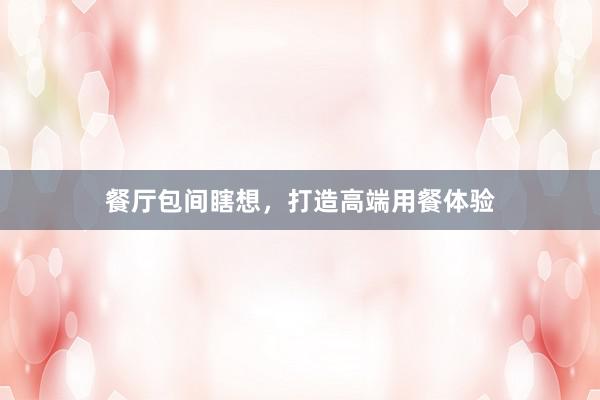 餐厅包间瞎想，打造高端用餐体验