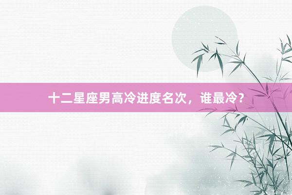 十二星座男高冷进度名次，谁最冷？