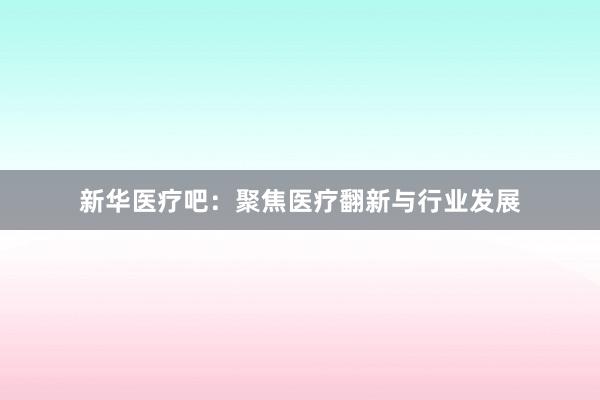 新华医疗吧：聚焦医疗翻新与行业发展